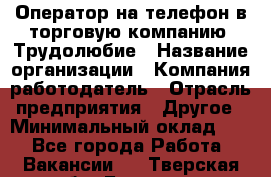 Оператор на телефон в торговую компанию. Трудолюбие › Название организации ­ Компания-работодатель › Отрасль предприятия ­ Другое › Минимальный оклад ­ 1 - Все города Работа » Вакансии   . Тверская обл.,Бологое г.